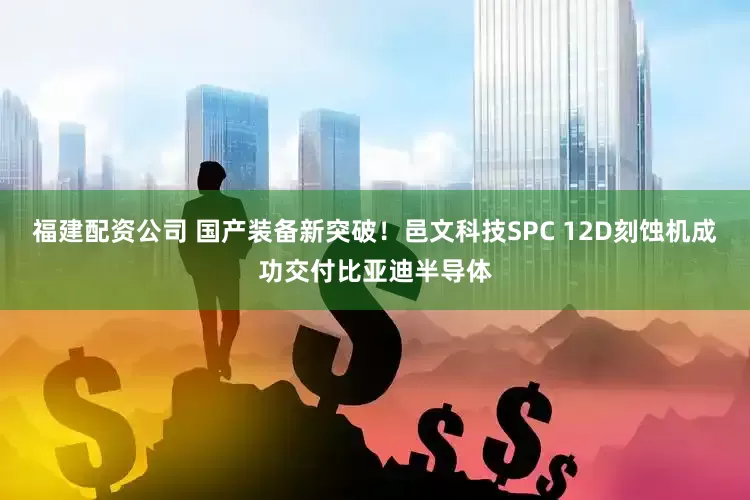 福建配资公司 国产装备新突破！邑文科技SPC 12D刻蚀机成功交付比亚迪半导体