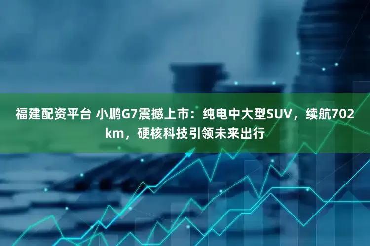 福建配资平台 小鹏G7震撼上市：纯电中大型SUV，续航702km，硬核科技引领未来出行