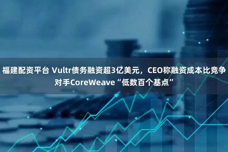福建配资平台 Vultr债务融资超3亿美元，CEO称融资成本比竞争对手CoreWeave“低数百个基点”