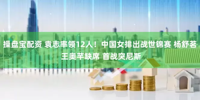 操盘宝配资 袁志率领12人！中国女排出战世锦赛 杨舒茗 王奥芊缺席 首战突尼斯