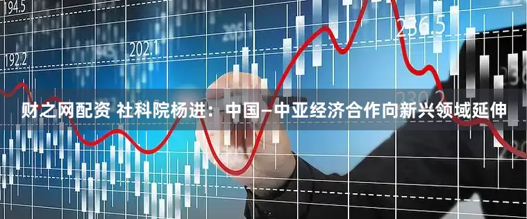 财之网配资 社科院杨进：中国—中亚经济合作向新兴领域延伸