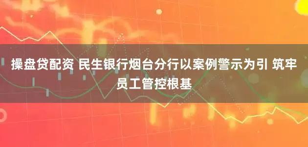 操盘贷配资 民生银行烟台分行以案例警示为引 筑牢员工管控根基