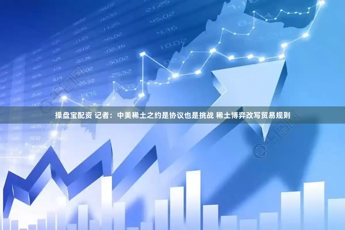 操盘宝配资 记者：中美稀土之约是协议也是挑战 稀土博弈改写贸易规则