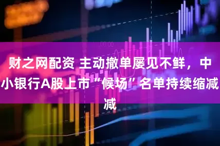 财之网配资 主动撤单屡见不鲜，中小银行A股上市“候场”名单持续缩减