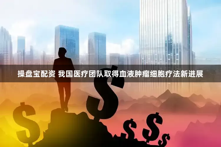 操盘宝配资 我国医疗团队取得血液肿瘤细胞疗法新进展