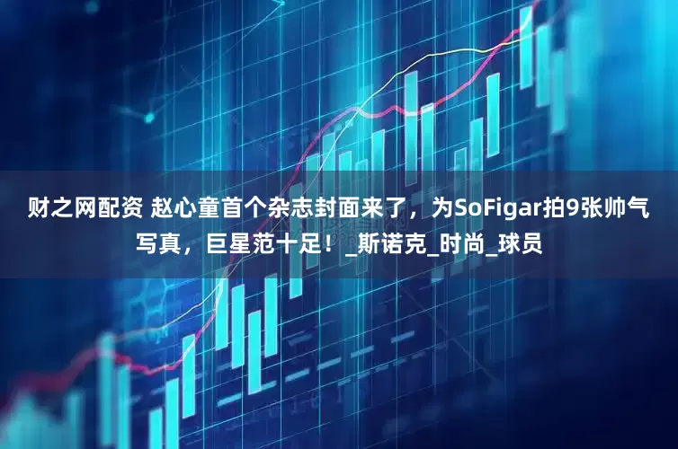 财之网配资 赵心童首个杂志封面来了，为SoFigar拍9张帅气写真，巨星范十足！_斯诺克_时尚_球员