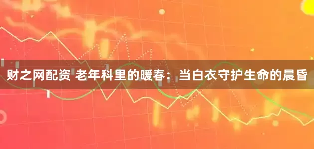 财之网配资 老年科里的暖春：当白衣守护生命的晨昏