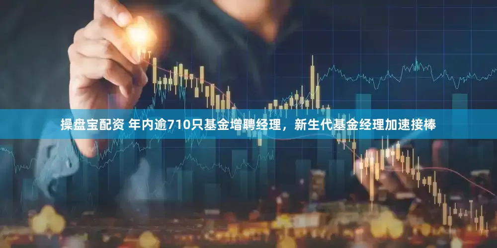 操盘宝配资 年内逾710只基金增聘经理，新生代基金经理加速接棒