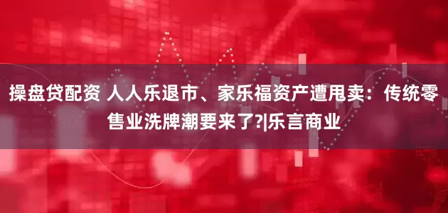 操盘贷配资 人人乐退市、家乐福资产遭甩卖：传统零售业洗牌潮要来了?|乐言商业