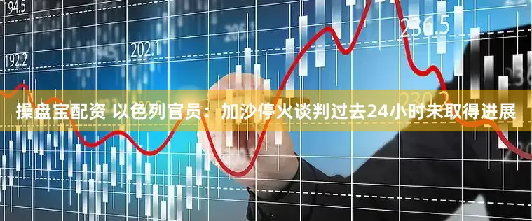 操盘宝配资 以色列官员：加沙停火谈判过去24小时未取得进展