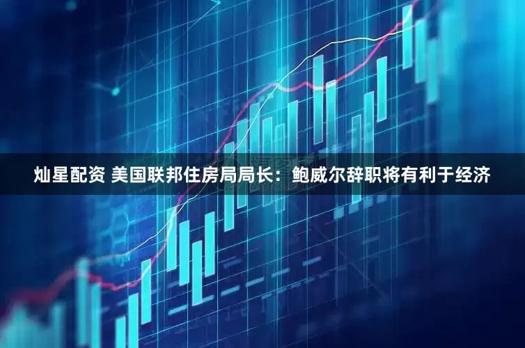 灿星配资 美国联邦住房局局长：鲍威尔辞职将有利于经济