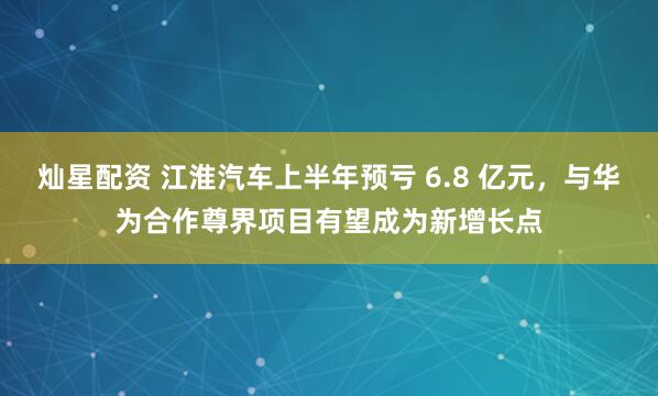 灿星配资 江淮汽车上半年预亏 6.8 亿元，与华为合作尊界项目有望成为新增长点
