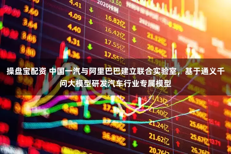 操盘宝配资 中国一汽与阿里巴巴建立联合实验室，基于通义千问大模型研发汽车行业专属模型