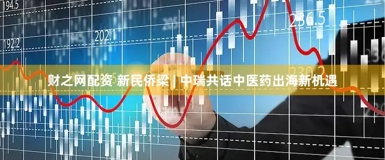 财之网配资 新民侨梁 | 中瑞共话中医药出海新机遇