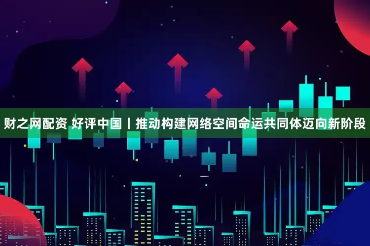 财之网配资 好评中国丨推动构建网络空间命运共同体迈向新阶段