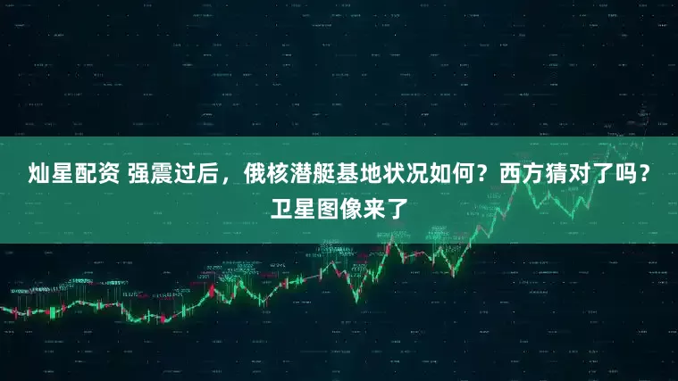 灿星配资 强震过后，俄核潜艇基地状况如何？西方猜对了吗？卫星图像来了