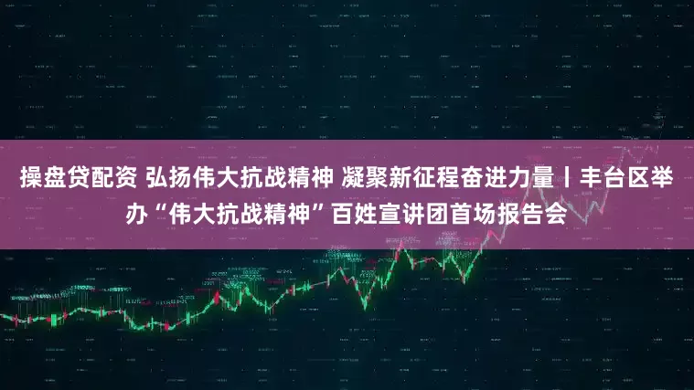操盘贷配资 弘扬伟大抗战精神 凝聚新征程奋进力量丨丰台区举办“伟大抗战精神”百姓宣讲团首场报告会