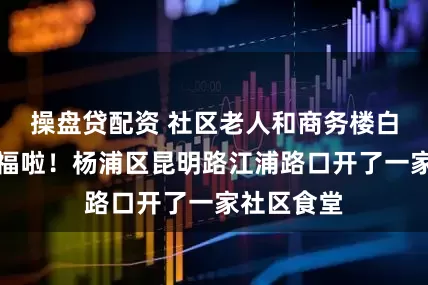 操盘贷配资 社区老人和商务楼白领都有口福啦！杨浦区昆明路江浦路口开了一家社区食堂