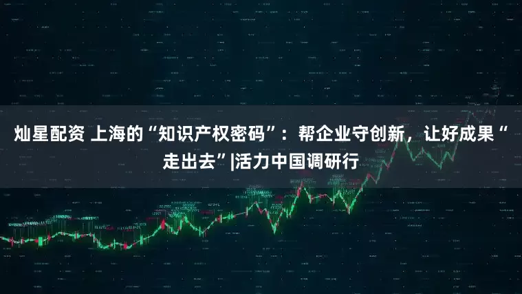 灿星配资 上海的“知识产权密码”：帮企业守创新，让好成果“走出去”|活力中国调研行