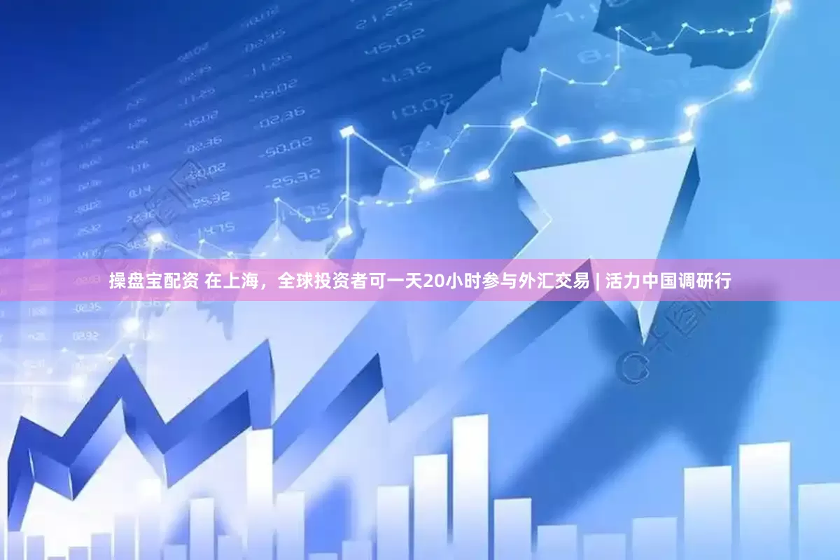 操盘宝配资 在上海，全球投资者可一天20小时参与外汇交易 | 活力中国调研行