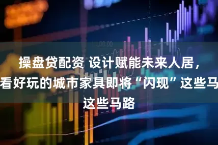 操盘贷配资 设计赋能未来人居，好看好玩的城市家具即将“闪现”这些马路