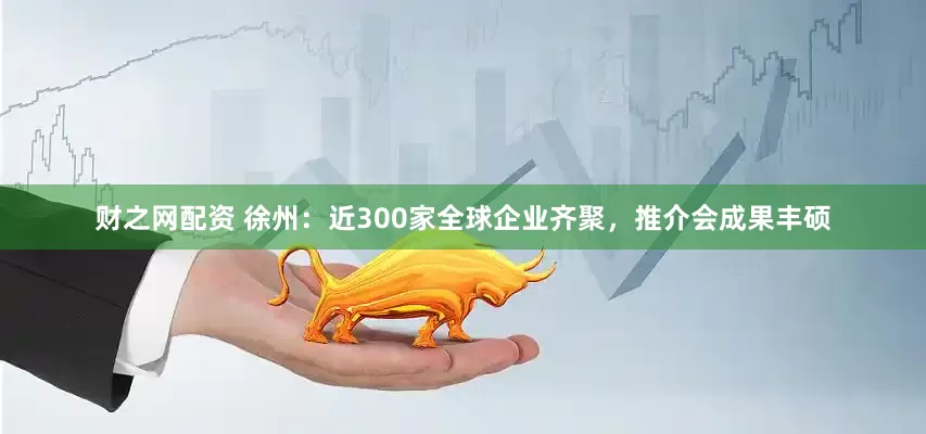 财之网配资 徐州：近300家全球企业齐聚，推介会成果丰硕