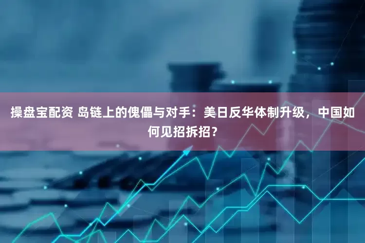 操盘宝配资 岛链上的傀儡与对手：美日反华体制升级，中国如何见招拆招？