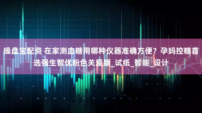 操盘宝配资 在家测血糖用哪种仪器准确方便？孕妈控糖首选强生智优粉色关爱版_试纸_智能_设计