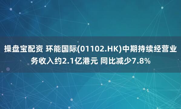 操盘宝配资 环能国际(01102.HK)中期持续经营业务收入约2.1亿港元 同比减少7.8%