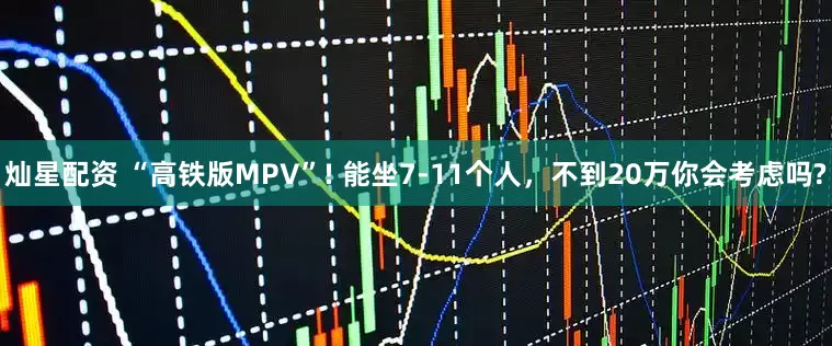灿星配资 “高铁版MPV”! 能坐7-11个人，不到20万你会考虑吗?