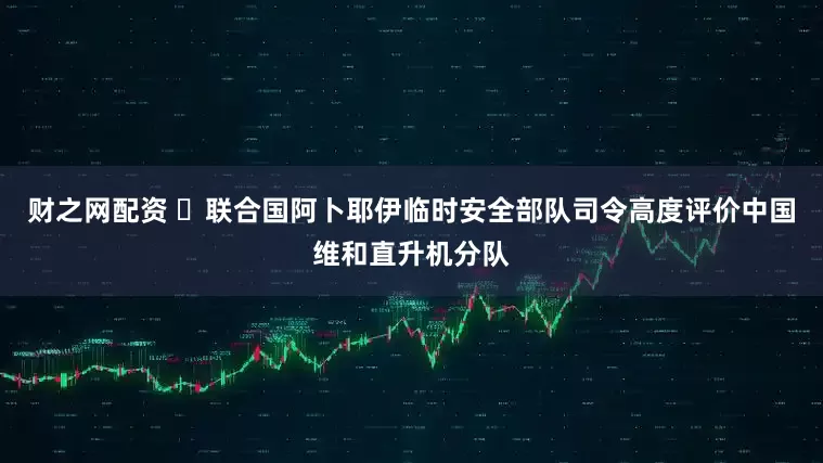 财之网配资 ‌联合国阿卜耶伊临时安全部队司令高度评价中国维和直升机分队