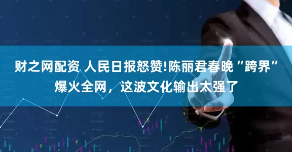 财之网配资 人民日报怒赞!陈丽君春晚“跨界”爆火全网，这波文化输出太强了