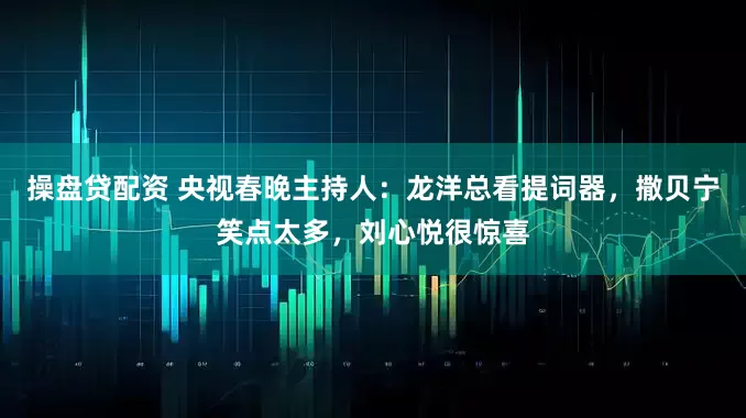 操盘贷配资 央视春晚主持人：龙洋总看提词器，撒贝宁笑点太多，刘心悦很惊喜