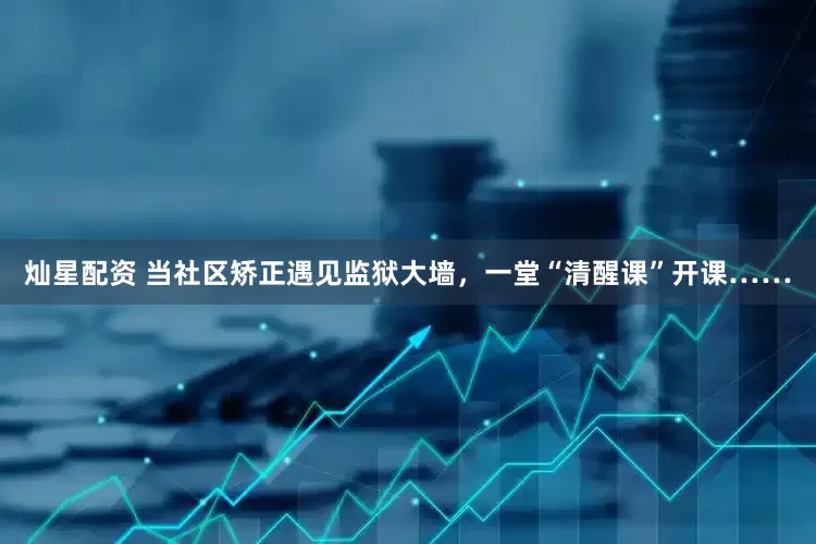 灿星配资 当社区矫正遇见监狱大墙，一堂“清醒课”开课……