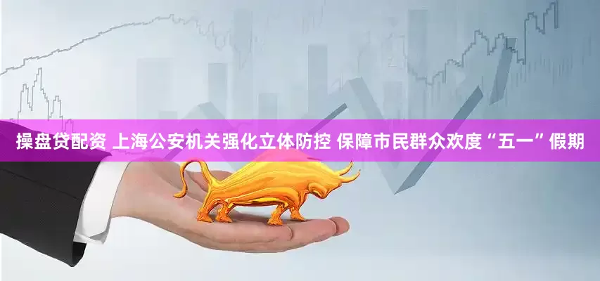 操盘贷配资 上海公安机关强化立体防控 保障市民群众欢度“五一”假期