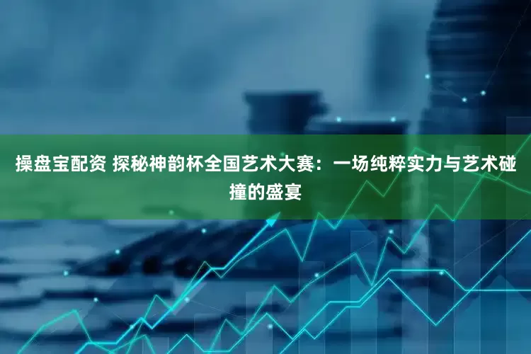 操盘宝配资 探秘神韵杯全国艺术大赛：一场纯粹实力与艺术碰撞的盛宴