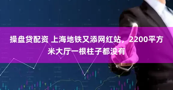 操盘贷配资 上海地铁又添网红站，2200平方米大厅一根柱子都没有