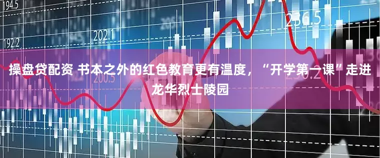 操盘贷配资 书本之外的红色教育更有温度，“开学第一课”走进龙华烈士陵园