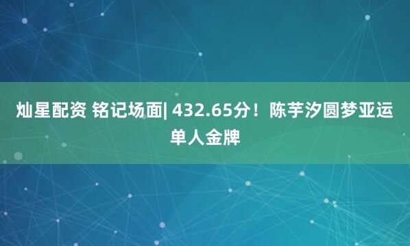 灿星配资 铭记场面| 432.65分！陈芋汐圆梦亚运单人金牌