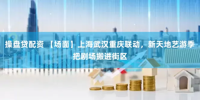 操盘贷配资 【场面】上海武汉重庆联动，新天地艺游季把剧场搬进街区